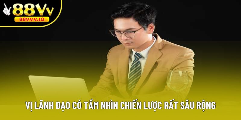 Vị lãnh đạo có tầm nhìn chiến lược rất sâu rộng